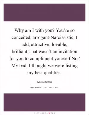 Why am I with you? You’re so conceited, arrogant-Narcissistic, I add, attractive, lovable, brilliant.That wasn’t an invitation for you to compliment yourself.No? My bad, I thought we were listing my best qualities Picture Quote #1