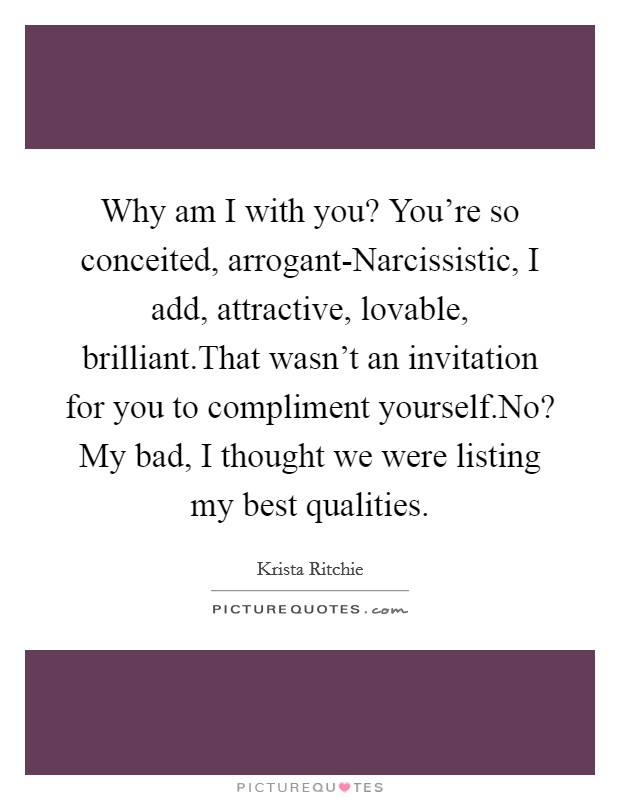 Why am I with you? You're so conceited, arrogant-Narcissistic, I add, attractive, lovable, brilliant.That wasn't an invitation for you to compliment yourself.No? My bad, I thought we were listing my best qualities. Picture Quote #1