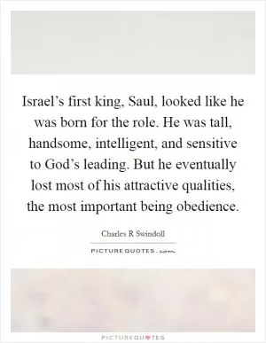 Israel’s first king, Saul, looked like he was born for the role. He was tall, handsome, intelligent, and sensitive to God’s leading. But he eventually lost most of his attractive qualities, the most important being obedience Picture Quote #1