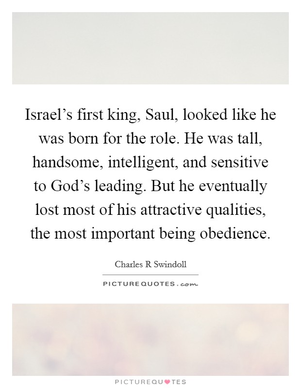 Israel's first king, Saul, looked like he was born for the role. He was tall, handsome, intelligent, and sensitive to God's leading. But he eventually lost most of his attractive qualities, the most important being obedience. Picture Quote #1