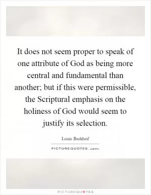 It does not seem proper to speak of one attribute of God as being more central and fundamental than another; but if this were permissible, the Scriptural emphasis on the holiness of God would seem to justify its selection Picture Quote #1