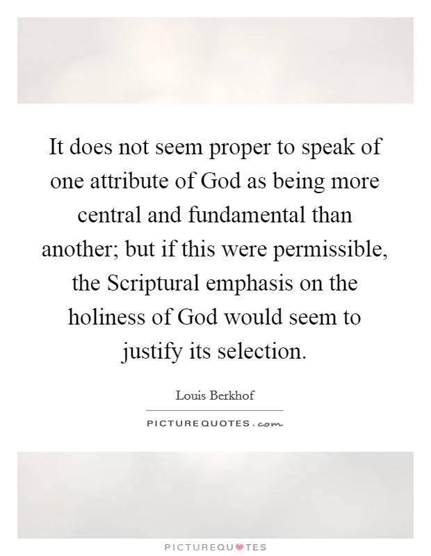 It does not seem proper to speak of one attribute of God as being more central and fundamental than another; but if this were permissible, the Scriptural emphasis on the holiness of God would seem to justify its selection. Picture Quote #1
