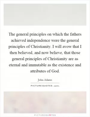 The general principles on which the fathers achieved independence were the general principles of Christianity. I will avow that I then believed, and now believe, that those general principles of Christianity are as eternal and immutable as the existence and attributes of God Picture Quote #1