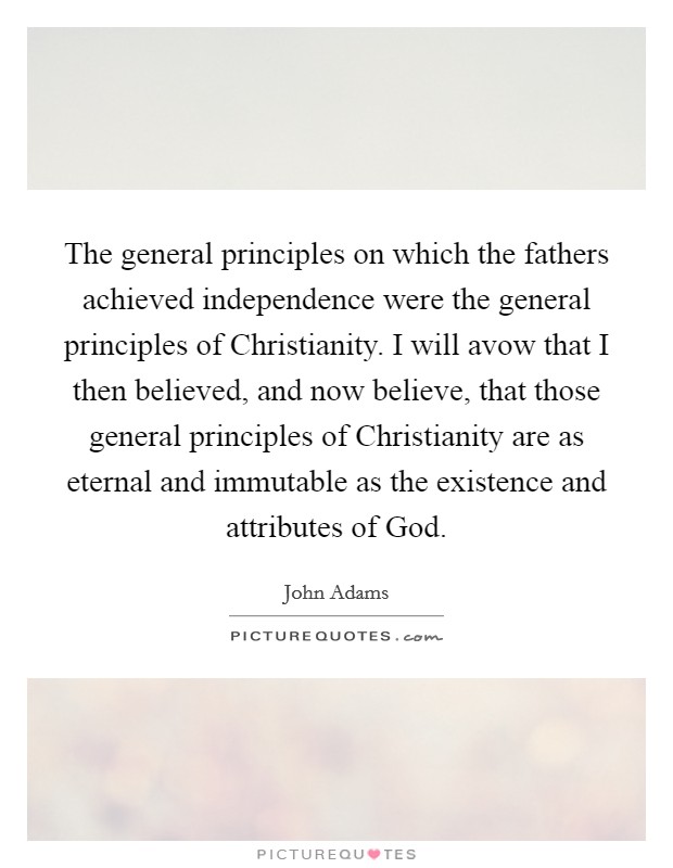 The general principles on which the fathers achieved independence were the general principles of Christianity. I will avow that I then believed, and now believe, that those general principles of Christianity are as eternal and immutable as the existence and attributes of God. Picture Quote #1