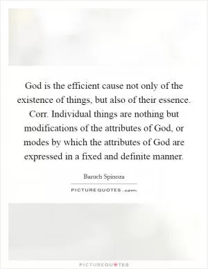 God is the efficient cause not only of the existence of things, but also of their essence. Corr. Individual things are nothing but modifications of the attributes of God, or modes by which the attributes of God are expressed in a fixed and definite manner Picture Quote #1