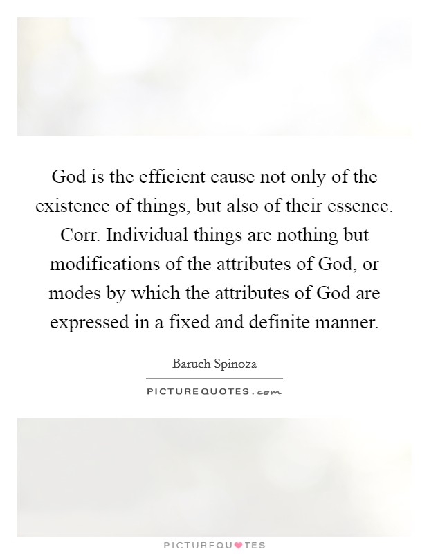 God is the efficient cause not only of the existence of things, but also of their essence. Corr. Individual things are nothing but modifications of the attributes of God, or modes by which the attributes of God are expressed in a fixed and definite manner. Picture Quote #1