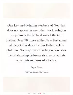 One key and defining attribute of God that does not appear in any other world religion or system is the biblical use of the term Father. Over 70 times in the New Testament alone, God is described as Father to His children. No major world religion describes the relationship between its creator and its adherents in terms of a father Picture Quote #1