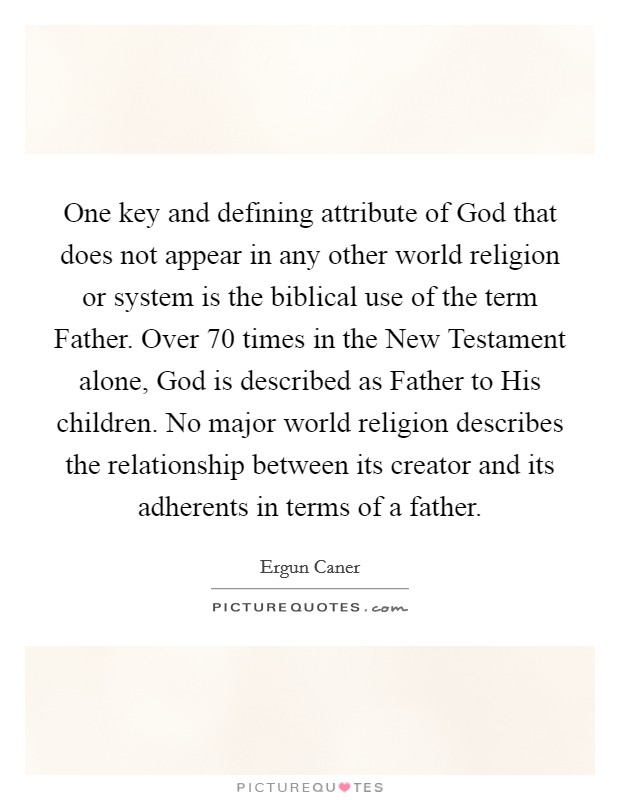 One key and defining attribute of God that does not appear in any other world religion or system is the biblical use of the term Father. Over 70 times in the New Testament alone, God is described as Father to His children. No major world religion describes the relationship between its creator and its adherents in terms of a father. Picture Quote #1