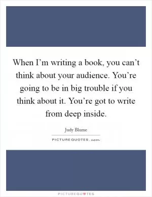 When I’m writing a book, you can’t think about your audience. You’re going to be in big trouble if you think about it. You’re got to write from deep inside Picture Quote #1