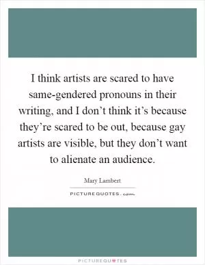 I think artists are scared to have same-gendered pronouns in their writing, and I don’t think it’s because they’re scared to be out, because gay artists are visible, but they don’t want to alienate an audience Picture Quote #1