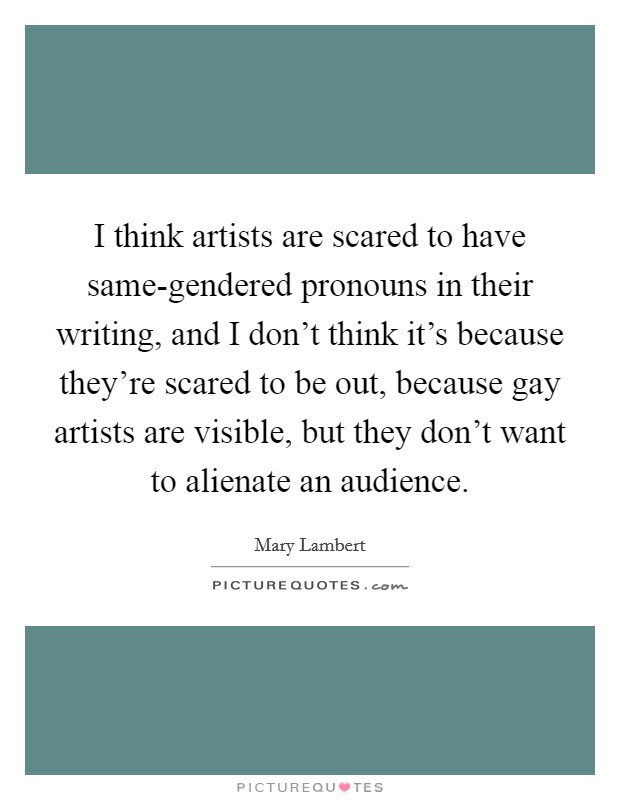 I think artists are scared to have same-gendered pronouns in their writing, and I don't think it's because they're scared to be out, because gay artists are visible, but they don't want to alienate an audience. Picture Quote #1