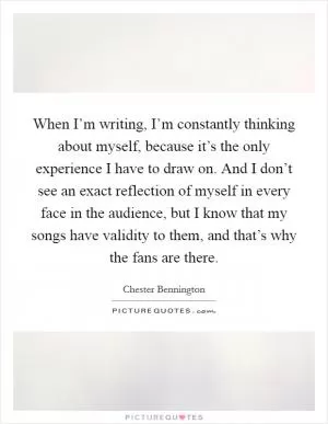 When I’m writing, I’m constantly thinking about myself, because it’s the only experience I have to draw on. And I don’t see an exact reflection of myself in every face in the audience, but I know that my songs have validity to them, and that’s why the fans are there Picture Quote #1
