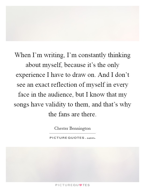 When I'm writing, I'm constantly thinking about myself, because it's the only experience I have to draw on. And I don't see an exact reflection of myself in every face in the audience, but I know that my songs have validity to them, and that's why the fans are there. Picture Quote #1
