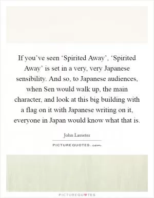 If you’ve seen ‘Spirited Away’, ‘Spirited Away’ is set in a very, very Japanese sensibility. And so, to Japanese audiences, when Sen would walk up, the main character, and look at this big building with a flag on it with Japanese writing on it, everyone in Japan would know what that is Picture Quote #1