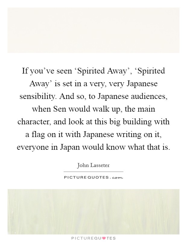 If you've seen ‘Spirited Away', ‘Spirited Away' is set in a very, very Japanese sensibility. And so, to Japanese audiences, when Sen would walk up, the main character, and look at this big building with a flag on it with Japanese writing on it, everyone in Japan would know what that is. Picture Quote #1