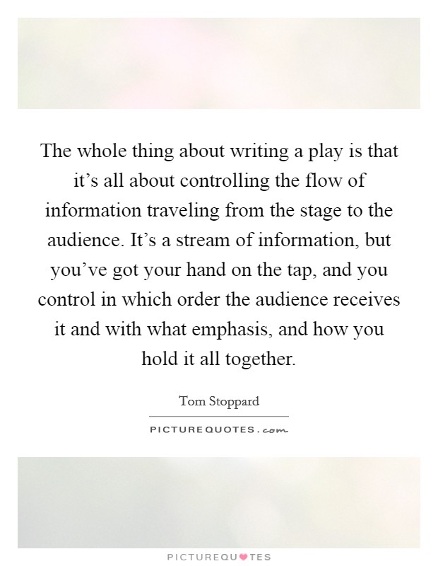 The whole thing about writing a play is that it's all about controlling the flow of information traveling from the stage to the audience. It's a stream of information, but you've got your hand on the tap, and you control in which order the audience receives it and with what emphasis, and how you hold it all together. Picture Quote #1