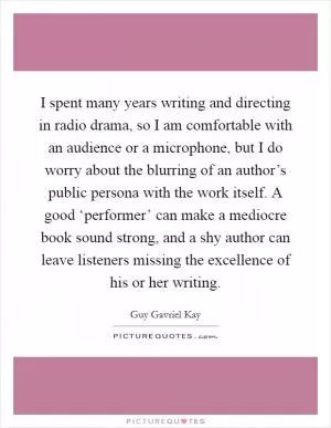 I spent many years writing and directing in radio drama, so I am comfortable with an audience or a microphone, but I do worry about the blurring of an author’s public persona with the work itself. A good ‘performer’ can make a mediocre book sound strong, and a shy author can leave listeners missing the excellence of his or her writing Picture Quote #1