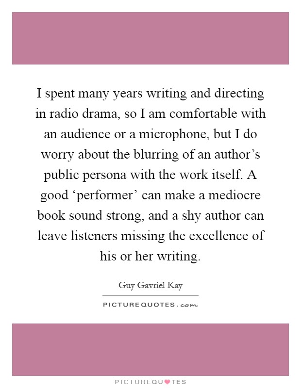 I spent many years writing and directing in radio drama, so I am comfortable with an audience or a microphone, but I do worry about the blurring of an author's public persona with the work itself. A good ‘performer' can make a mediocre book sound strong, and a shy author can leave listeners missing the excellence of his or her writing. Picture Quote #1