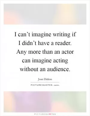 I can’t imagine writing if I didn’t have a reader. Any more than an actor can imagine acting without an audience Picture Quote #1