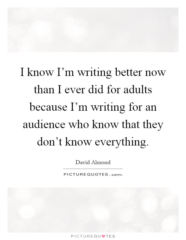 I know I'm writing better now than I ever did for adults because I'm writing for an audience who know that they don't know everything. Picture Quote #1