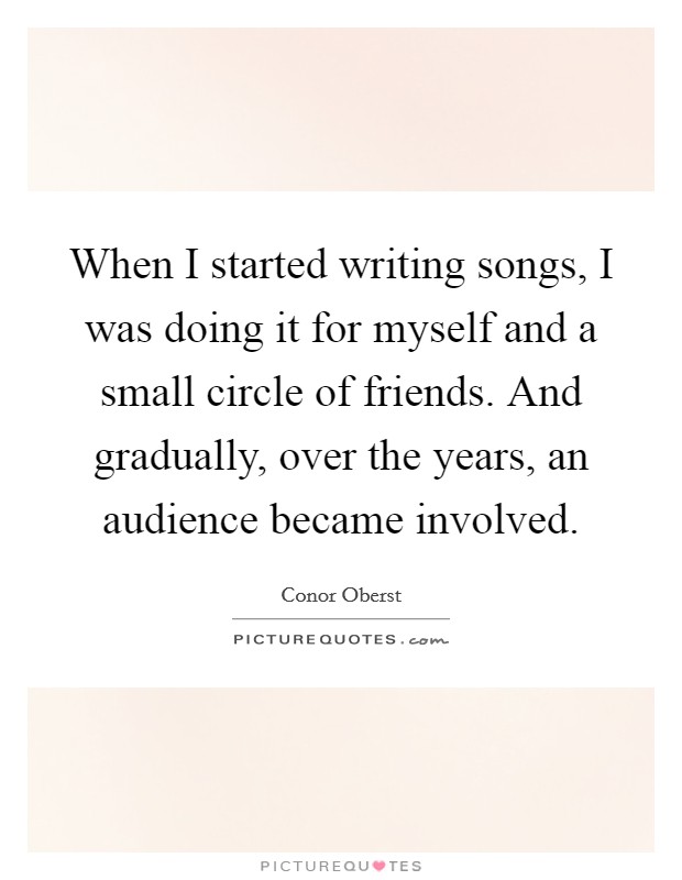 When I started writing songs, I was doing it for myself and a small circle of friends. And gradually, over the years, an audience became involved. Picture Quote #1