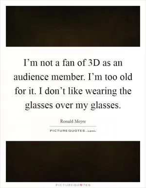 I’m not a fan of 3D as an audience member. I’m too old for it. I don’t like wearing the glasses over my glasses Picture Quote #1