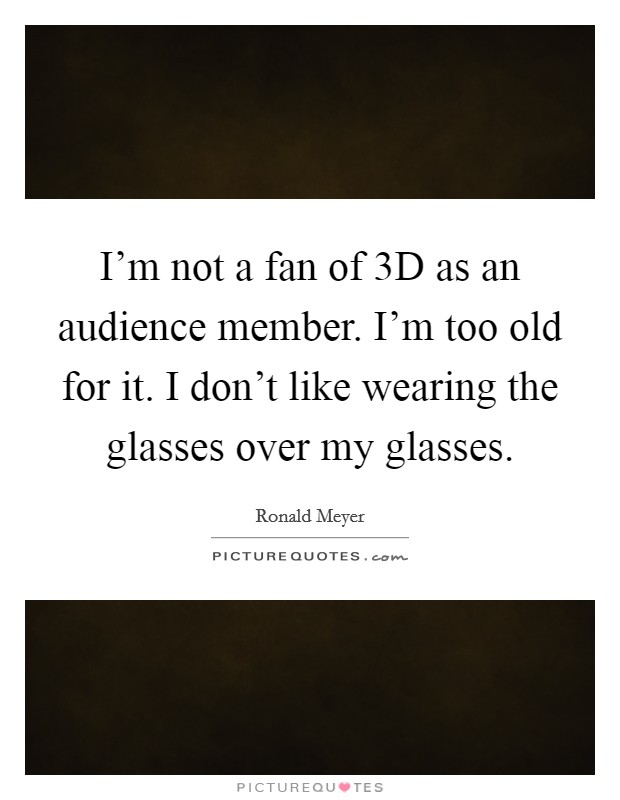 I'm not a fan of 3D as an audience member. I'm too old for it. I don't like wearing the glasses over my glasses. Picture Quote #1