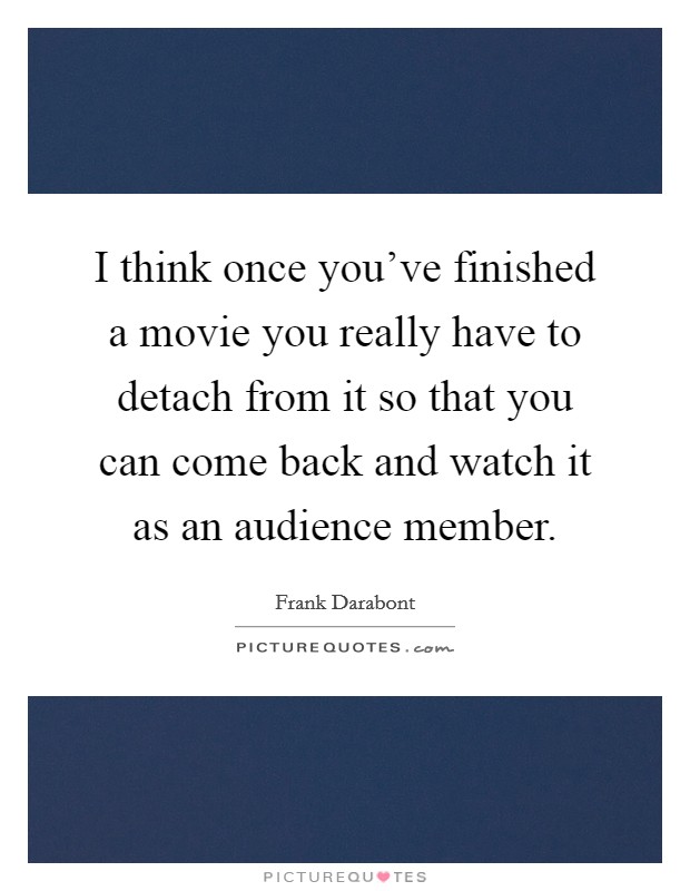 I think once you've finished a movie you really have to detach from it so that you can come back and watch it as an audience member. Picture Quote #1