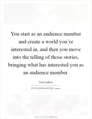 You start as an audience member and create a world you’re interested in, and then you move into the telling of those stories, bringing what has interested you as an audience member Picture Quote #1