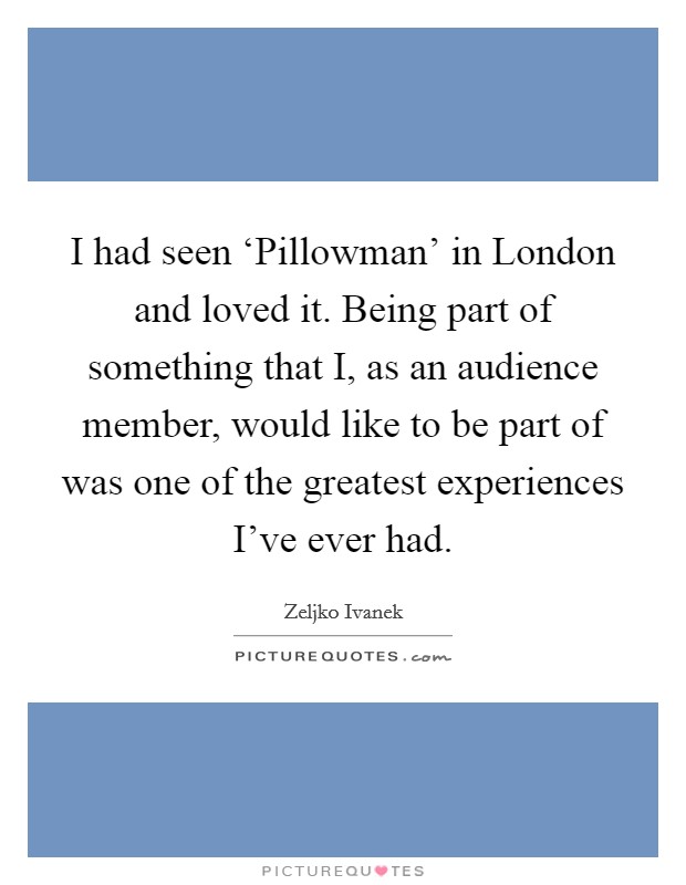 I had seen ‘Pillowman' in London and loved it. Being part of something that I, as an audience member, would like to be part of was one of the greatest experiences I've ever had. Picture Quote #1