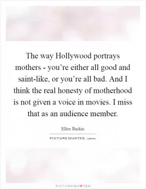 The way Hollywood portrays mothers - you’re either all good and saint-like, or you’re all bad. And I think the real honesty of motherhood is not given a voice in movies. I miss that as an audience member Picture Quote #1