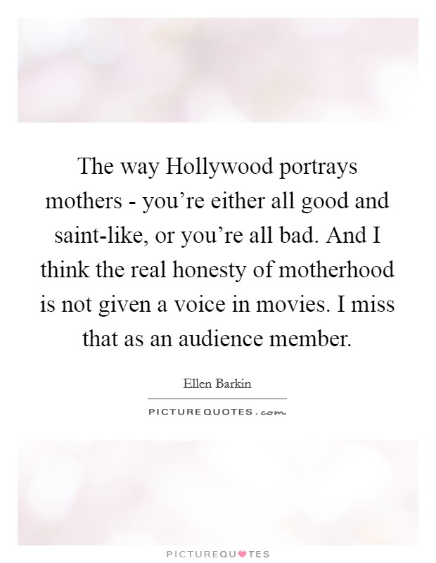 The way Hollywood portrays mothers - you're either all good and saint-like, or you're all bad. And I think the real honesty of motherhood is not given a voice in movies. I miss that as an audience member. Picture Quote #1