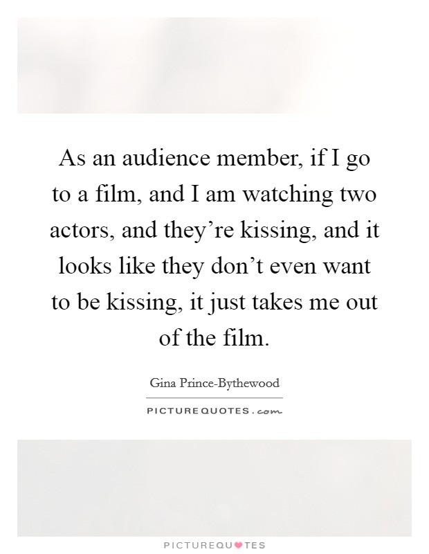 As an audience member, if I go to a film, and I am watching two actors, and they're kissing, and it looks like they don't even want to be kissing, it just takes me out of the film. Picture Quote #1