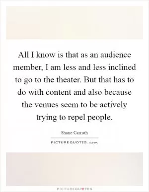 All I know is that as an audience member, I am less and less inclined to go to the theater. But that has to do with content and also because the venues seem to be actively trying to repel people Picture Quote #1
