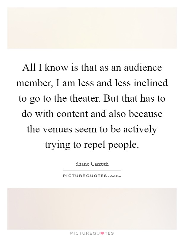 All I know is that as an audience member, I am less and less inclined to go to the theater. But that has to do with content and also because the venues seem to be actively trying to repel people. Picture Quote #1