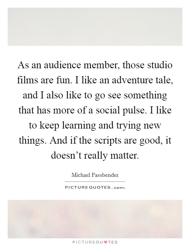 As an audience member, those studio films are fun. I like an adventure tale, and I also like to go see something that has more of a social pulse. I like to keep learning and trying new things. And if the scripts are good, it doesn't really matter. Picture Quote #1