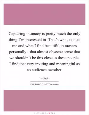 Capturing intimacy is pretty much the only thing I’m interested in. That’s what excites me and what I find beautiful in movies personally - that almost obscene sense that we shouldn’t be this close to these people. I find that very inviting and meaningful as an audience member Picture Quote #1