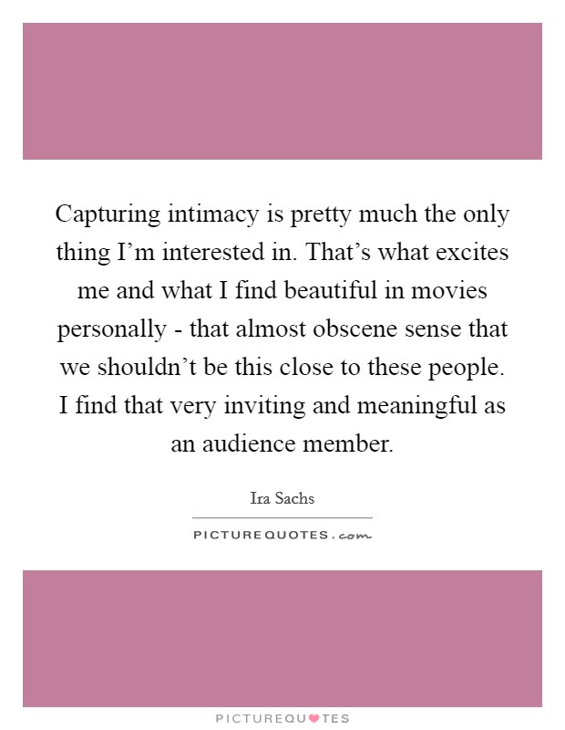 Capturing intimacy is pretty much the only thing I'm interested in. That's what excites me and what I find beautiful in movies personally - that almost obscene sense that we shouldn't be this close to these people. I find that very inviting and meaningful as an audience member. Picture Quote #1