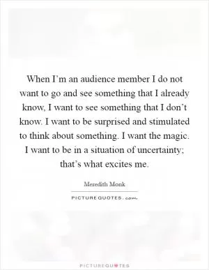 When I’m an audience member I do not want to go and see something that I already know, I want to see something that I don’t know. I want to be surprised and stimulated to think about something. I want the magic. I want to be in a situation of uncertainty; that’s what excites me Picture Quote #1