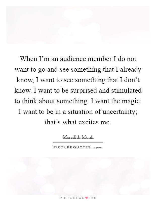 When I'm an audience member I do not want to go and see something that I already know, I want to see something that I don't know. I want to be surprised and stimulated to think about something. I want the magic. I want to be in a situation of uncertainty; that's what excites me. Picture Quote #1