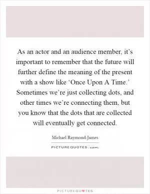 As an actor and an audience member, it’s important to remember that the future will further define the meaning of the present with a show like ‘Once Upon A Time.’ Sometimes we’re just collecting dots, and other times we’re connecting them, but you know that the dots that are collected will eventually get connected Picture Quote #1