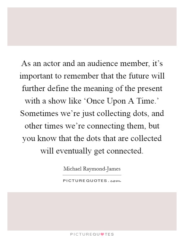 As an actor and an audience member, it's important to remember that the future will further define the meaning of the present with a show like ‘Once Upon A Time.' Sometimes we're just collecting dots, and other times we're connecting them, but you know that the dots that are collected will eventually get connected. Picture Quote #1