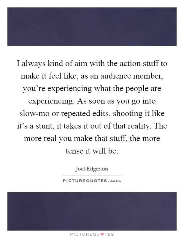 I always kind of aim with the action stuff to make it feel like, as an audience member, you're experiencing what the people are experiencing. As soon as you go into slow-mo or repeated edits, shooting it like it's a stunt, it takes it out of that reality. The more real you make that stuff, the more tense it will be. Picture Quote #1