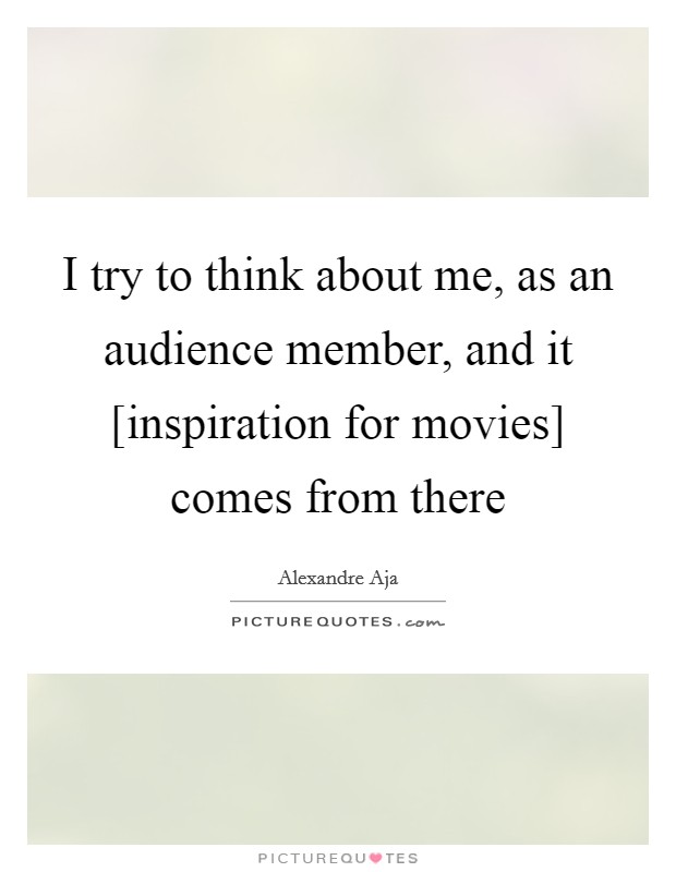 I try to think about me, as an audience member, and it [inspiration for movies] comes from there Picture Quote #1