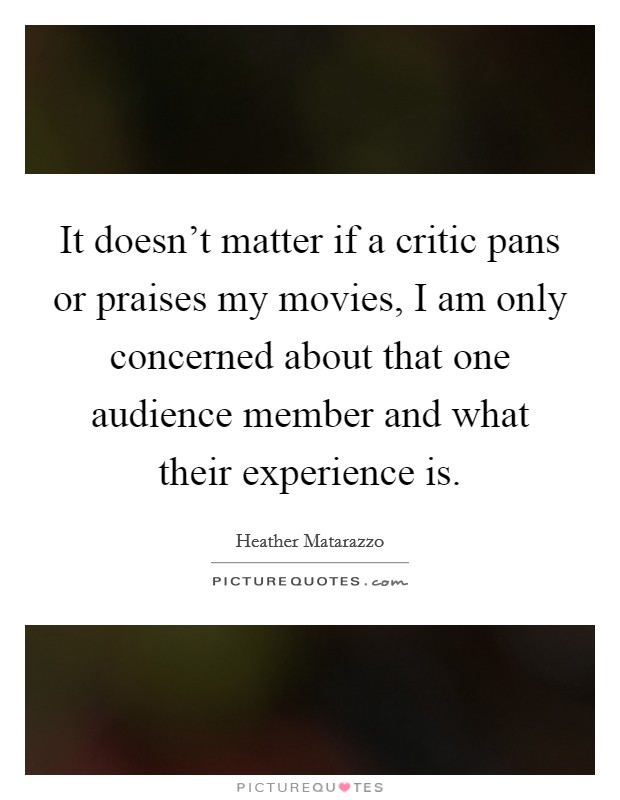 It doesn't matter if a critic pans or praises my movies, I am only concerned about that one audience member and what their experience is. Picture Quote #1