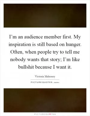 I’m an audience member first. My inspiration is still based on hunger. Often, when people try to tell me nobody wants that story; I’m like bullshit because I want it Picture Quote #1