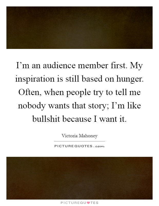 I'm an audience member first. My inspiration is still based on hunger. Often, when people try to tell me nobody wants that story; I'm like bullshit because I want it. Picture Quote #1