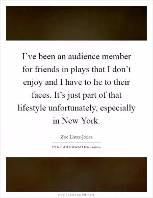 I’ve been an audience member for friends in plays that I don’t enjoy and I have to lie to their faces. It’s just part of that lifestyle unfortunately, especially in New York Picture Quote #1