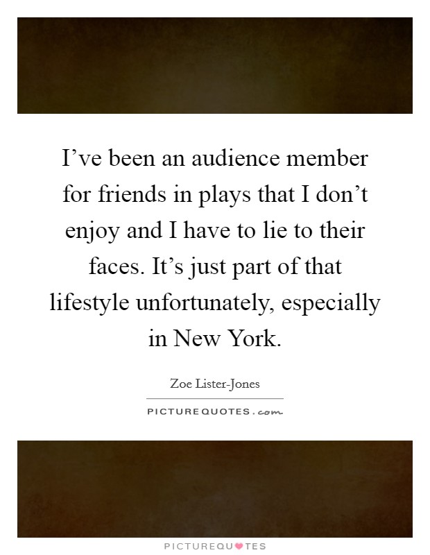 I've been an audience member for friends in plays that I don't enjoy and I have to lie to their faces. It's just part of that lifestyle unfortunately, especially in New York. Picture Quote #1