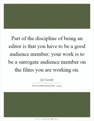 Part of the discipline of being an editor is that you have to be a good audience member; your work is to be a surrogate audience member on the films you are working on Picture Quote #1